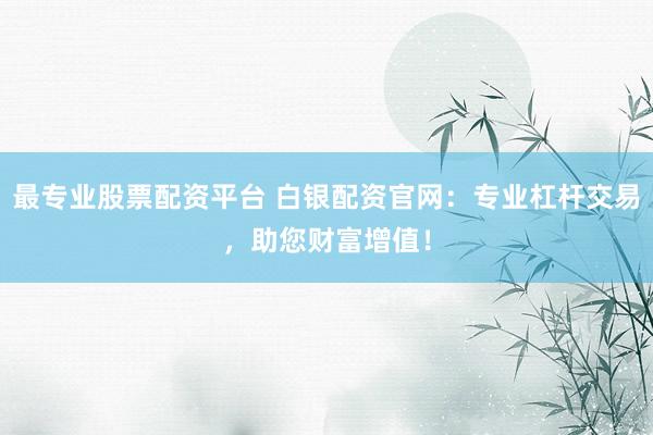 最专业股票配资平台 白银配资官网：专业杠杆交易，助您财富增值！