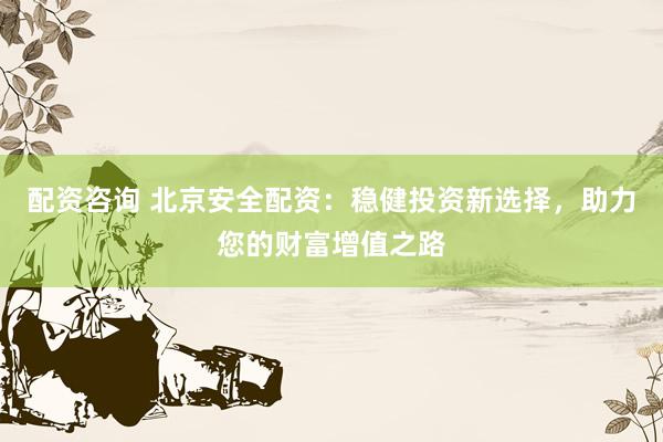 配资咨询 北京安全配资：稳健投资新选择，助力您的财富增值之路