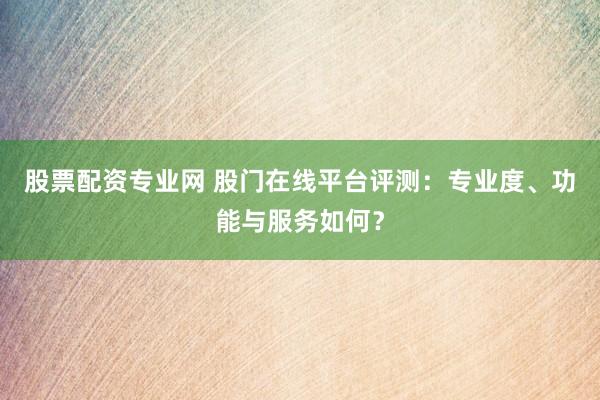 股票配资专业网 股门在线平台评测：专业度、功能与服务如何？