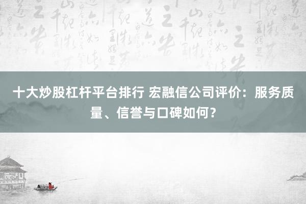 十大炒股杠杆平台排行 宏融信公司评价：服务质量、信誉与口碑如何？