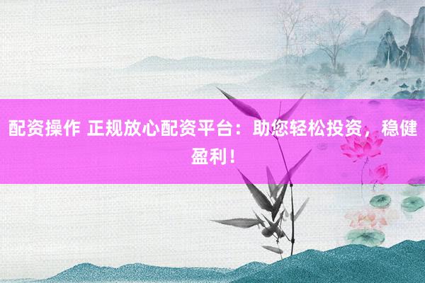 配资操作 正规放心配资平台：助您轻松投资，稳健盈利！