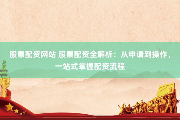 股票配资网站 股票配资全解析：从申请到操作，一站式掌握配资流程