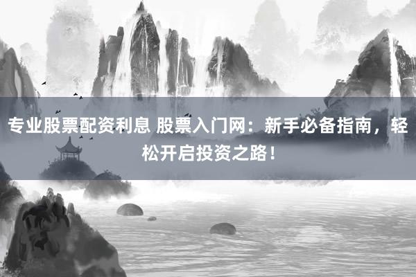 专业股票配资利息 股票入门网：新手必备指南，轻松开启投资之路！