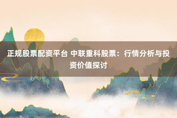 正规股票配资平台 中联重科股票：行情分析与投资价值探讨