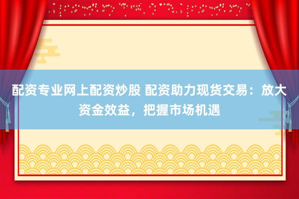 配资专业网上配资炒股 配资助力现货交易：放大资金效益，把握市场机遇