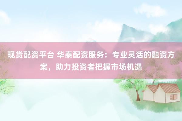 现货配资平台 华泰配资服务：专业灵活的融资方案，助力投资者把握市场机遇