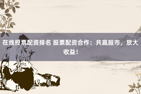 在线股票配资排名 股票配资合作：共赢股市，放大收益！