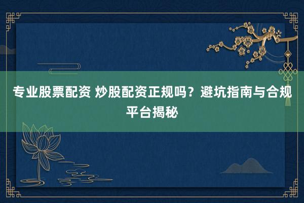 专业股票配资 炒股配资正规吗？避坑指南与合规平台揭秘