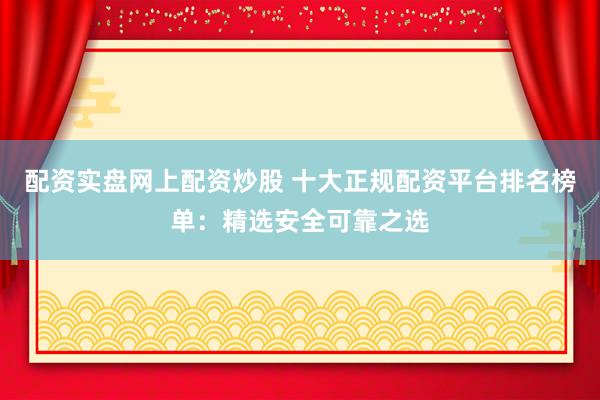 配资实盘网上配资炒股 十大正规配资平台排名榜单：精选安全可靠之选