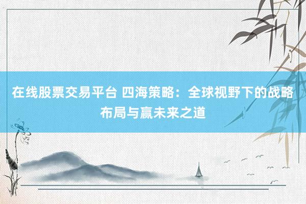 在线股票交易平台 四海策略：全球视野下的战略布局与赢未来之道