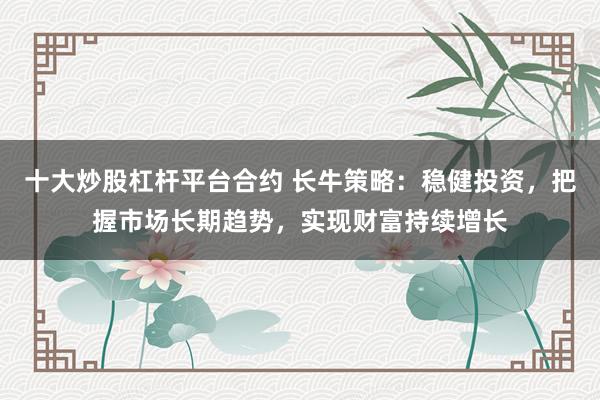 十大炒股杠杆平台合约 长牛策略：稳健投资，把握市场长期趋势，实现财富持续增长