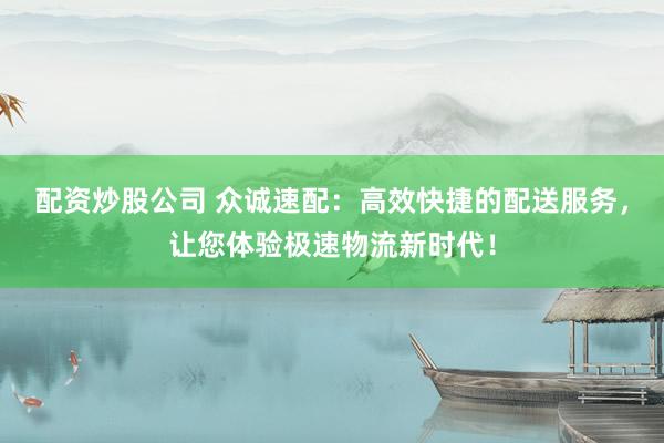 配资炒股公司 众诚速配：高效快捷的配送服务，让您体验极速物流新时代！