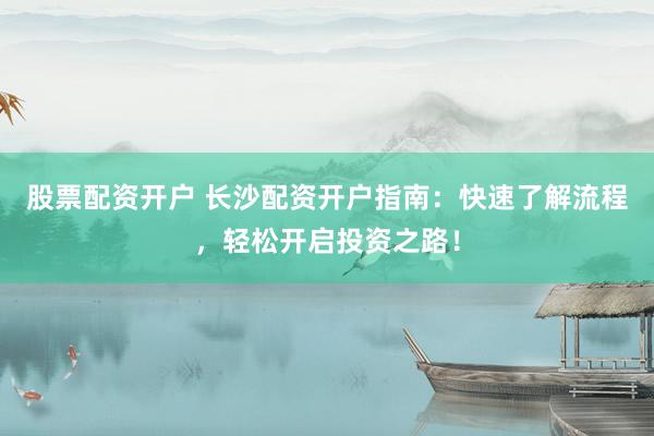 股票配资开户 长沙配资开户指南：快速了解流程，轻松开启投资之路！