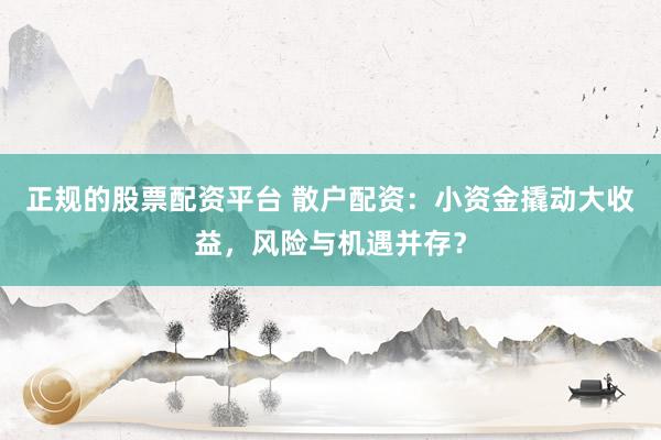 正规的股票配资平台 散户配资：小资金撬动大收益，风险与机遇并存？
