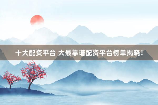 十大配资平台 大最靠谱配资平台榜单揭晓！