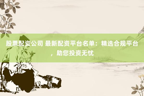 股票配资公司 最新配资平台名单：精选合规平台，助您投资无忧