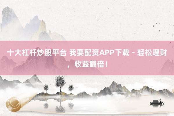 十大杠杆炒股平台 我要配资APP下载 - 轻松理财，收益翻倍！