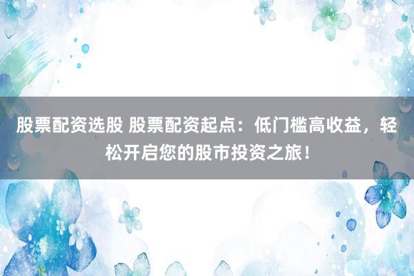 股票配资选股 股票配资起点：低门槛高收益，轻松开启您的股市投资之旅！