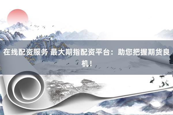 在线配资服务 最大期指配资平台：助您把握期货良机！