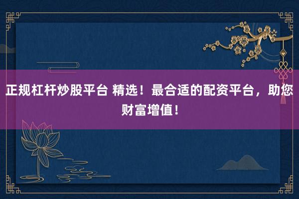 正规杠杆炒股平台 精选！最合适的配资平台，助您财富增值！