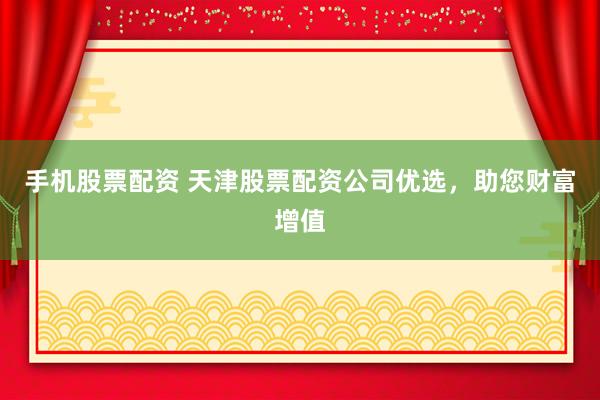 手机股票配资 天津股票配资公司优选，助您财富增值