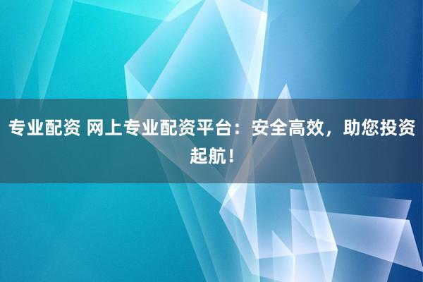 专业配资 网上专业配资平台：安全高效，助您投资起航！