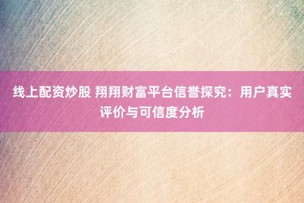 线上配资炒股 翔翔财富平台信誉探究：用户真实评价与可信度分析