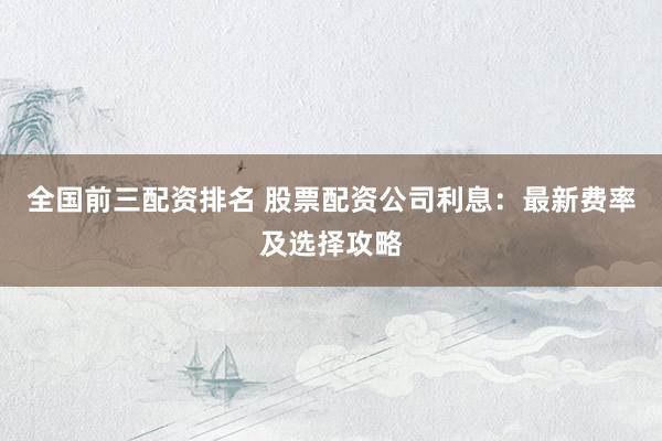 全国前三配资排名 股票配资公司利息：最新费率及选择攻略