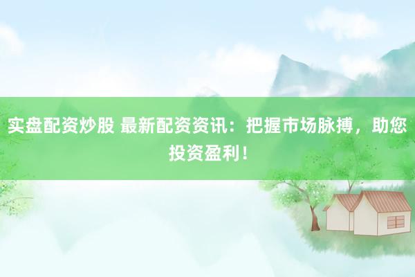 实盘配资炒股 最新配资资讯：把握市场脉搏，助您投资盈利！