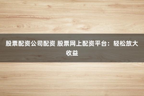 股票配资公司配资 股票网上配资平台：轻松放大收益