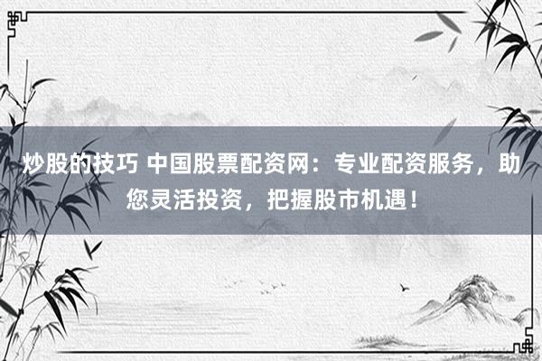 炒股的技巧 中国股票配资网：专业配资服务，助您灵活投资，把握股市机遇！