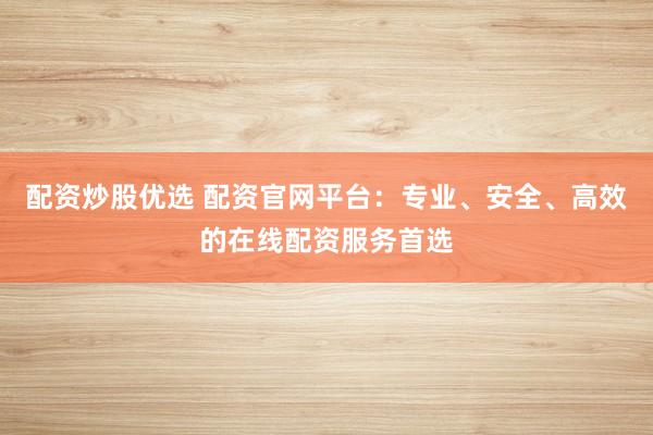 配资炒股优选 配资官网平台：专业、安全、高效的在线配资服务首选