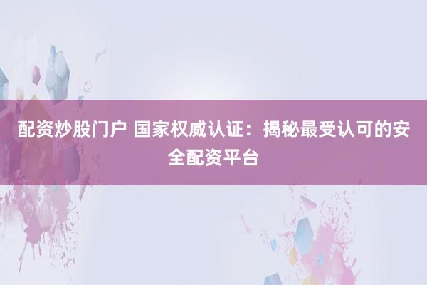 配资炒股门户 国家权威认证：揭秘最受认可的安全配资平台