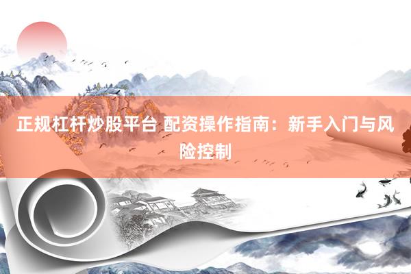 正规杠杆炒股平台 配资操作指南：新手入门与风险控制