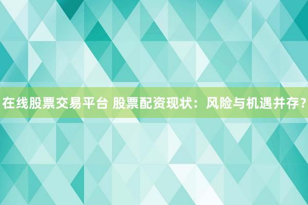 在线股票交易平台 股票配资现状：风险与机遇并存？