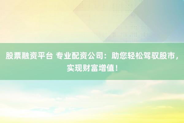 股票融资平台 专业配资公司：助您轻松驾驭股市，实现财富增值！