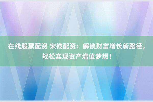 在线股票配资 宋钱配资：解锁财富增长新路径，轻松实现资产增值梦想！