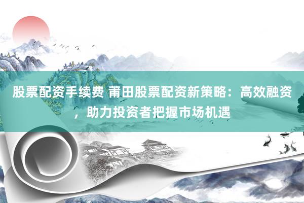 股票配资手续费 莆田股票配资新策略：高效融资，助力投资者把握市场机遇