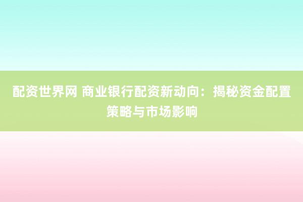 配资世界网 商业银行配资新动向：揭秘资金配置策略与市场影响