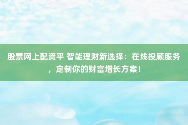 股票网上配资平 智能理财新选择：在线投顾服务，定制你的财富增长方案！