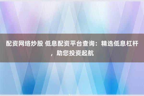 配资网络炒股 低息配资平台查询：精选低息杠杆，助您投资起航