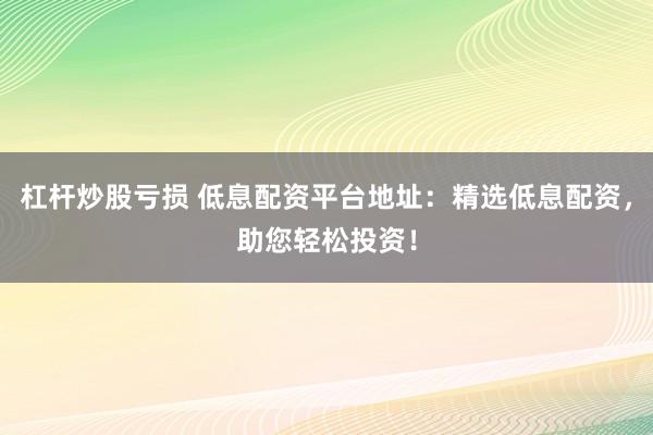 杠杆炒股亏损 低息配资平台地址：精选低息配资，助您轻松投资！