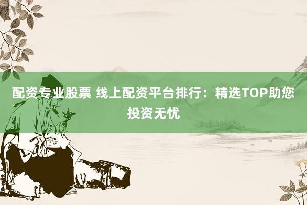 配资专业股票 线上配资平台排行：精选TOP助您投资无忧