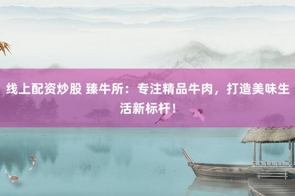 线上配资炒股 臻牛所：专注精品牛肉，打造美味生活新标杆！