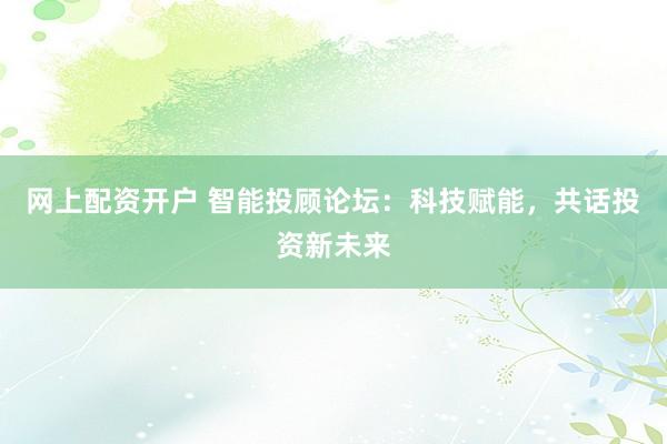 网上配资开户 智能投顾论坛：科技赋能，共话投资新未来