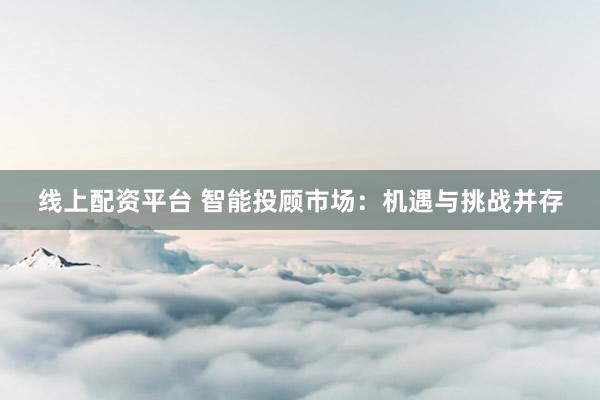 线上配资平台 智能投顾市场：机遇与挑战并存