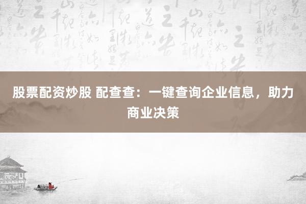 股票配资炒股 配查查：一键查询企业信息，助力商业决策