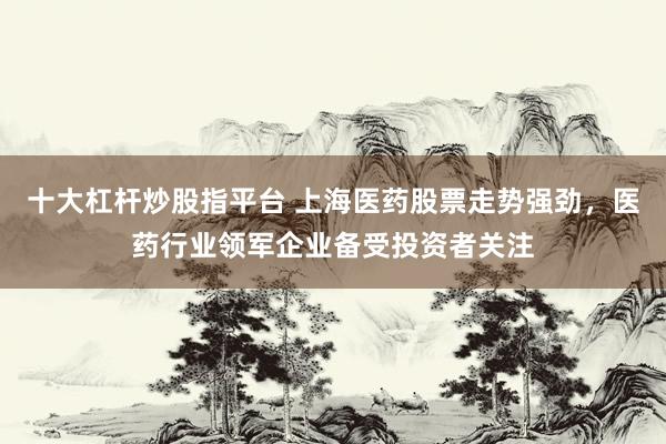 十大杠杆炒股指平台 上海医药股票走势强劲，医药行业领军企业备受投资者关注