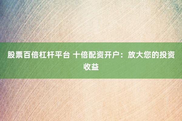 股票百倍杠杆平台 十倍配资开户：放大您的投资收益