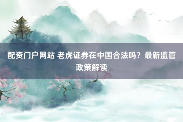 配资门户网站 老虎证券在中国合法吗？最新监管政策解读